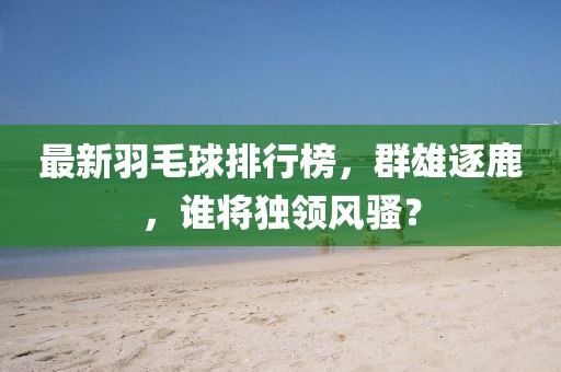 最新羽毛球排行榜，群雄逐鹿，誰將獨領(lǐng)風(fēng)騷？