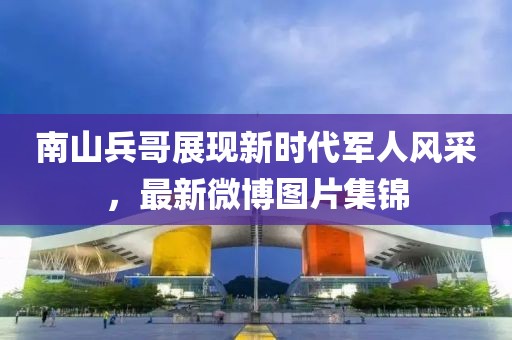 南山兵哥展現(xiàn)新時代軍人風(fēng)采，最新微博圖片集錦