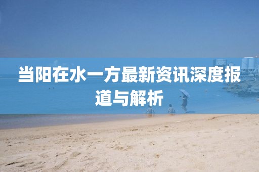 當(dāng)陽在水一方最新資訊深度報道與解析