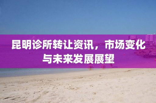 昆明診所轉(zhuǎn)讓資訊，市場變化與未來發(fā)展展望