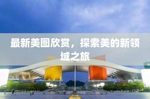 最新美圖欣賞，探索美的新領(lǐng)域之旅