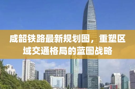 咸韶鐵路最新規(guī)劃圖，重塑區(qū)域交通格局的藍(lán)圖戰(zhàn)略