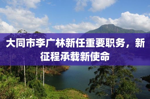 大同市李廣林新任重要職務(wù)，新征程承載新使命