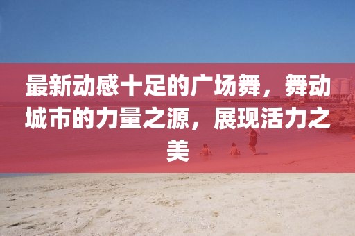 最新動(dòng)感十足的廣場(chǎng)舞，舞動(dòng)城市的力量之源，展現(xiàn)活力之美