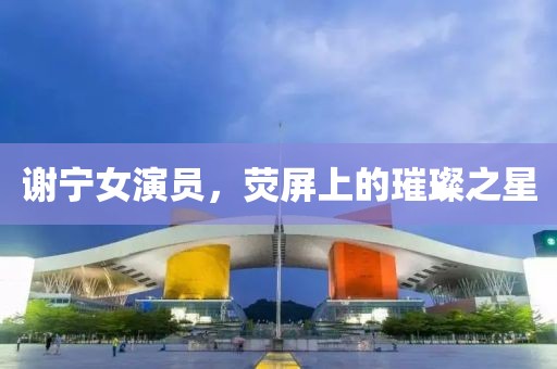 謝寧女演員，熒屏上的璀璨之星