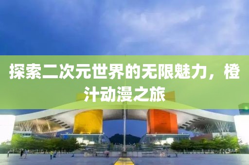 探索二次元世界的無限魅力，橙汁動漫之旅