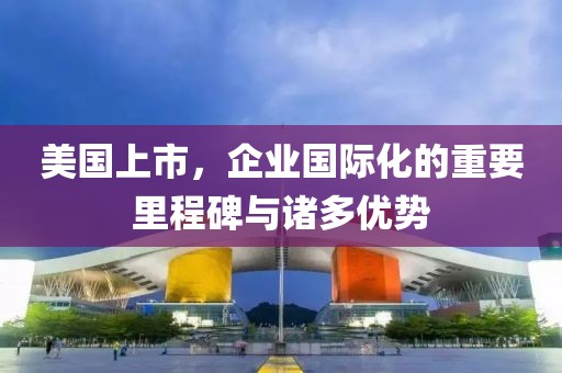 美國(guó)上市，企業(yè)國(guó)際化的重要里程碑與諸多優(yōu)勢(shì)