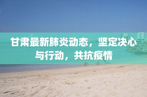 甘肅最新肺炎動態(tài)，堅定決心與行動，共抗疫情