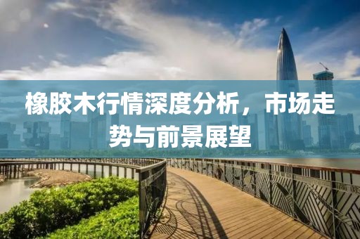 橡膠木行情深度分析，市場走勢與前景展望