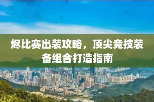 燼比賽出裝攻略，頂尖競技裝備組合打造指南
