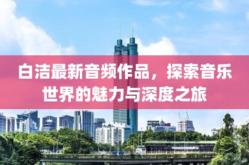 白潔最新音頻作品，探索音樂(lè)世界的魅力與深度之旅