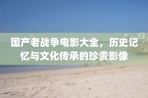 國產(chǎn)老戰(zhàn)爭電影大全，歷史記憶與文化傳承的珍貴影像