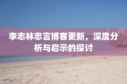 李志林忠言博客更新，深度分析與啟示的探討