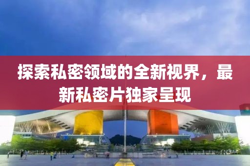 探索私密領(lǐng)域的全新視界，最新私密片獨家呈現(xiàn)