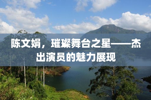 陳文娟，璀璨舞臺(tái)之星——杰出演員的魅力展現(xiàn)