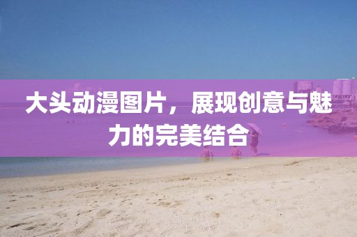 大頭動(dòng)漫圖片，展現(xiàn)創(chuàng)意與魅力的完美結(jié)合