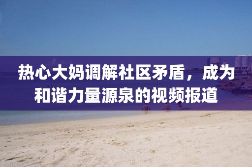 熱心大媽調(diào)解社區(qū)矛盾，成為和諧力量源泉的視頻報(bào)道