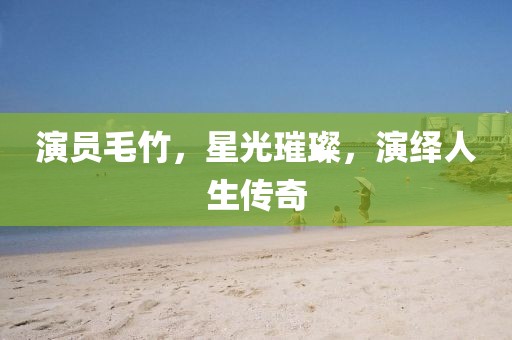 演員毛竹，星光璀璨，演繹人生傳奇