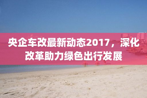 央企車改最新動態(tài)2017，深化改革助力綠色出行發(fā)展