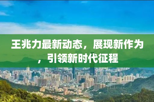 王兆力最新動(dòng)態(tài)，展現(xiàn)新作為，引領(lǐng)新時(shí)代征程
