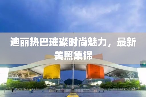 迪麗熱巴璀璨時尚魅力，最新美照集錦