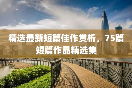 精選最新短篇佳作賞析，75篇短篇作品精選集