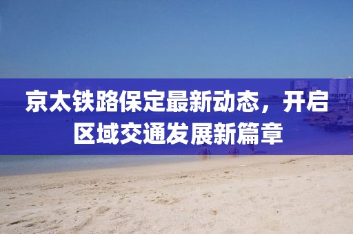 京太鐵路保定最新動態(tài)，開啟區(qū)域交通發(fā)展新篇章