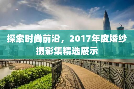 探索時尚前沿，2017年度婚紗攝影集精選展示