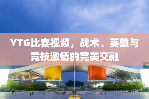 YTG比賽視頻，戰(zhàn)術(shù)、英雄與競技激情的完美交融