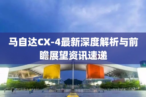 馬自達CX-4最新深度解析與前瞻展望資訊速遞