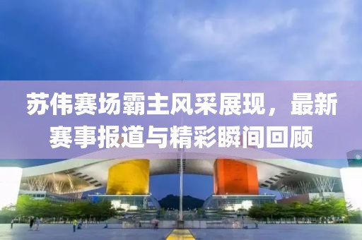 蘇偉賽場(chǎng)霸主風(fēng)采展現(xiàn)，最新賽事報(bào)道與精彩瞬間回顧