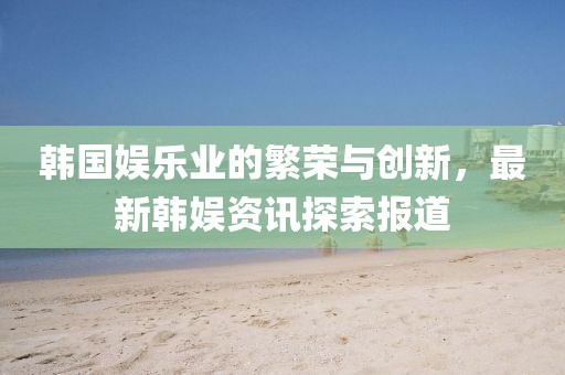 韓國娛樂業(yè)的繁榮與創(chuàng)新，最新韓娛資訊探索報道