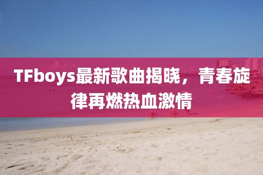 TFboys最新歌曲揭曉，青春旋律再燃熱血激情