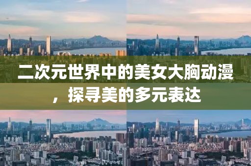 二次元世界中的美女大胸動漫，探尋美的多元表達