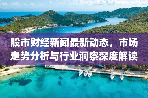 股市財(cái)經(jīng)新聞最新動(dòng)態(tài)，市場(chǎng)走勢(shì)分析與行業(yè)洞察深度解讀