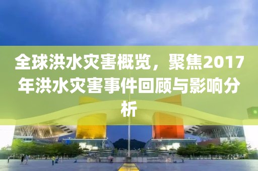 全球洪水災(zāi)害概覽，聚焦2017年洪水災(zāi)害事件回顧與影響分析