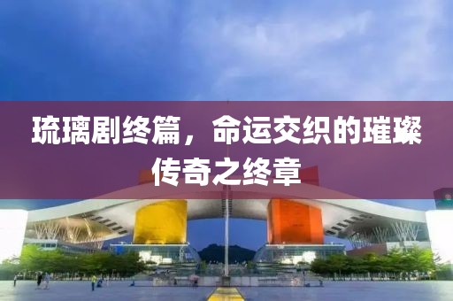 琉璃劇終篇，命運交織的璀璨傳奇之終章