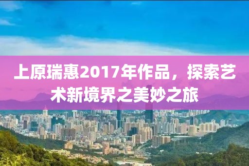 上原瑞惠2017年作品，探索藝術(shù)新境界之美妙之旅