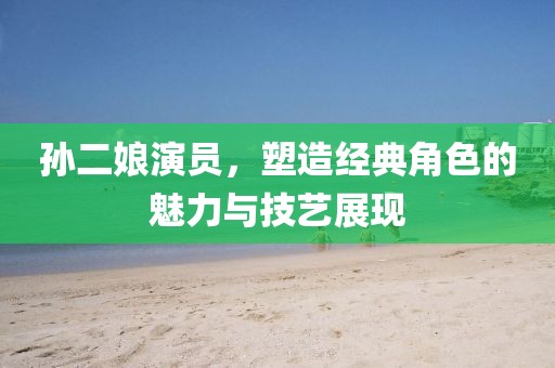 孫二娘演員，塑造經(jīng)典角色的魅力與技藝展現(xiàn)