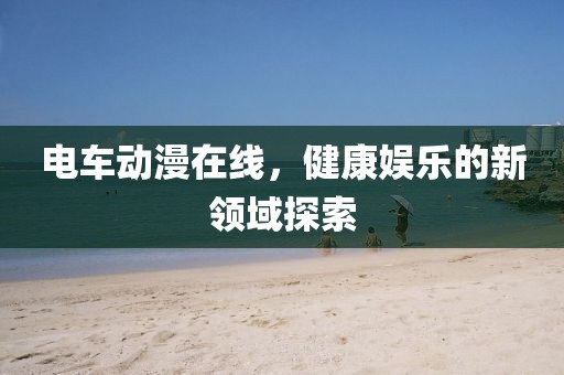 電車動(dòng)漫在線，健康娛樂的新領(lǐng)域探索