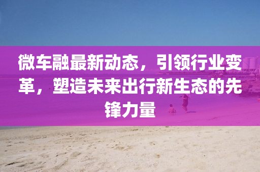 微車融最新動(dòng)態(tài)，引領(lǐng)行業(yè)變革，塑造未來出行新生態(tài)的先鋒力量