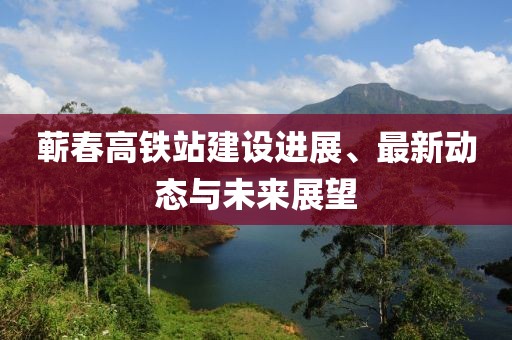 蘄春高鐵站建設(shè)進(jìn)展、最新動(dòng)態(tài)與未來展望