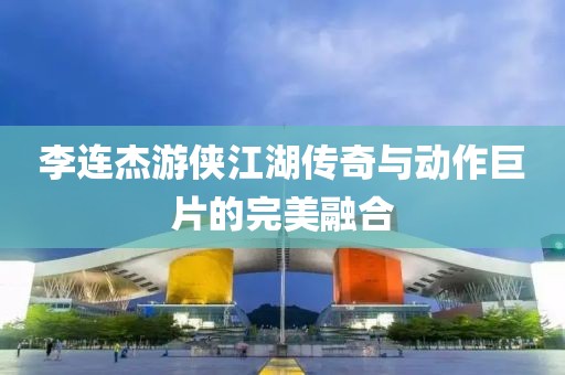 李連杰游俠江湖傳奇與動(dòng)作巨片的完美融合