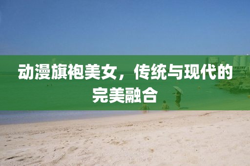 動漫旗袍美女，傳統(tǒng)與現(xiàn)代的完美融合