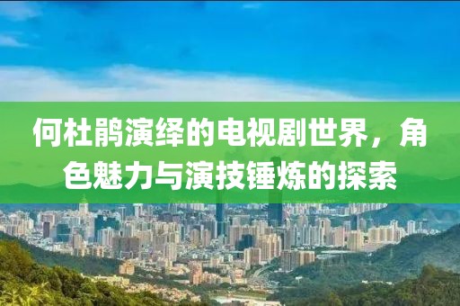 何杜鵑演繹的電視劇世界，角色魅力與演技錘煉的探索