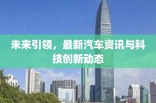 未來(lái)引領(lǐng)，最新汽車資訊與科技創(chuàng)新動(dòng)態(tài)