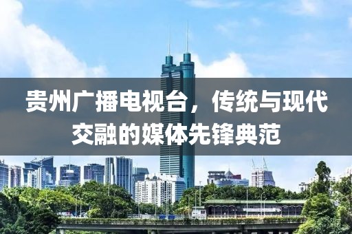 貴州廣播電視臺(tái)，傳統(tǒng)與現(xiàn)代交融的媒體先鋒典范