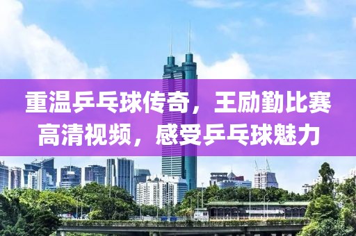 重溫乒乓球傳奇，王勵勤比賽高清視頻，感受乒乓球魅力