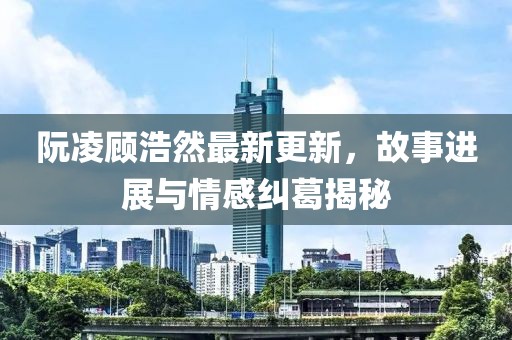 阮凌顧浩然最新更新，故事進(jìn)展與情感糾葛揭秘