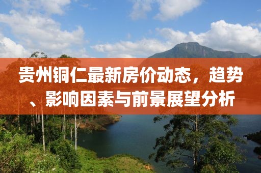 貴州銅仁最新房價動態(tài)，趨勢、影響因素與前景展望分析